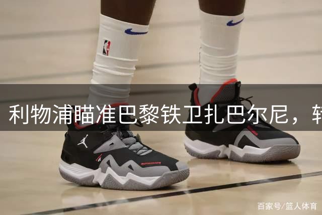 利物浦瞄准巴黎铁卫扎巴尔尼，转会谈判火热进行中